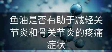 鱼油是否有助于减轻关节炎和骨关节炎的疼痛症状